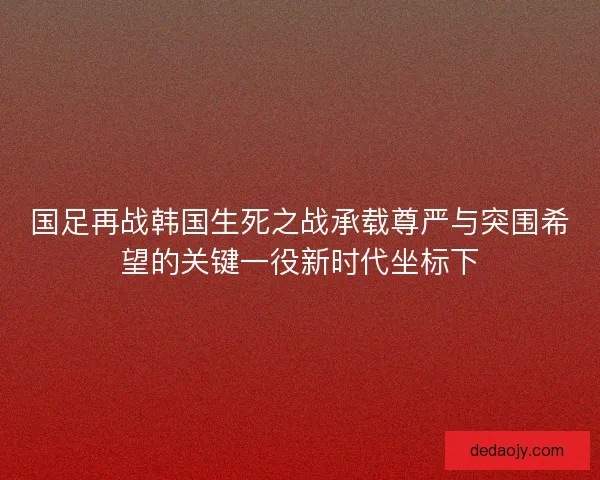 国足再战韩国生死之战承载尊严与突围希望的关键一役新时代坐标下