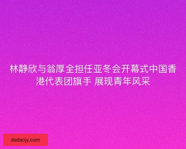 林静欣与翁厚全担任亚冬会开幕式中国香港代表团旗手 展现青年风采